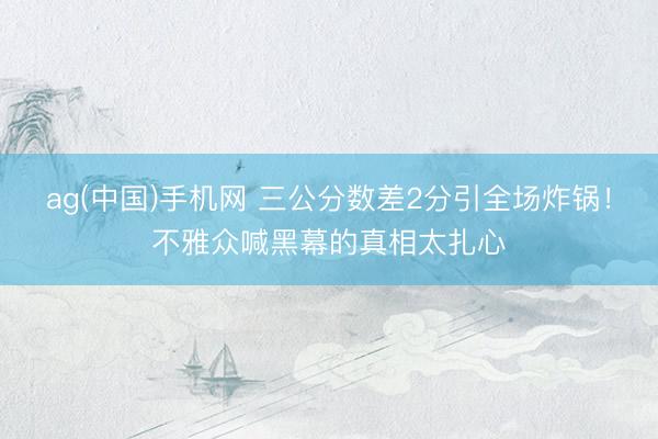 ag(中国)手机网 三公分数差2分引全场炸锅！不雅众喊黑幕的真相太扎心