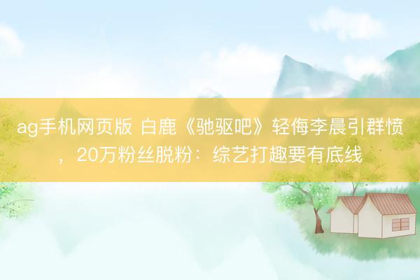 ag手机网页版 白鹿《驰驱吧》轻侮李晨引群愤，20万粉丝脱粉：综艺打趣要有底线