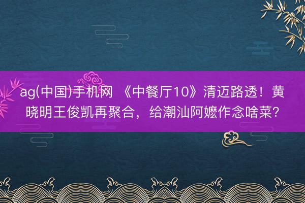 ag(中国)手机网 《中餐厅10》清迈路透！黄晓明王俊凯再聚合，给潮汕阿嬷作念啥菜？