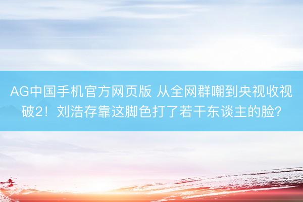 AG中国手机官方网页版 从全网群嘲到央视收视破2！刘浩存靠这脚色打了若干东谈主的脸？