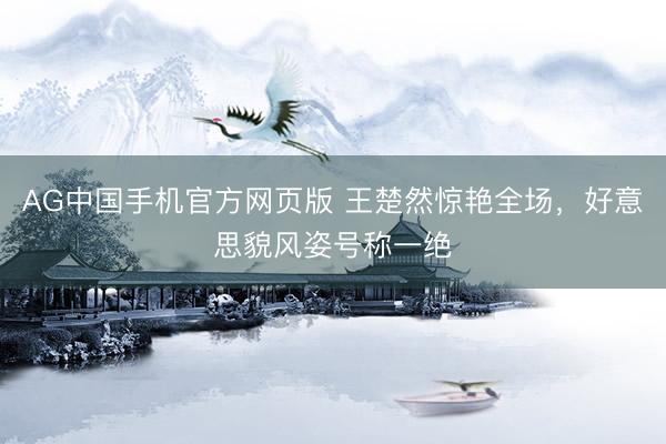 AG中国手机官方网页版 王楚然惊艳全场，好意思貌风姿号称一绝