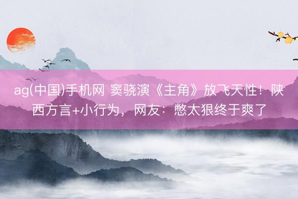 ag(中国)手机网 窦骁演《主角》放飞天性！陕西方言+小行为，网友：憋太狠终于爽了