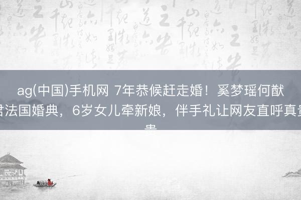 ag(中国)手机网 7年恭候赶走婚！奚梦瑶何猷君法国婚典，6岁女儿牵新娘，伴手礼让网友直呼真贵