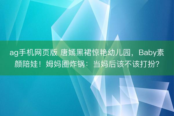 ag手机网页版 唐嫣黑裙惊艳幼儿园,Baby素颜陪娃!姆妈圈炸锅:当妈后该不该打扮?