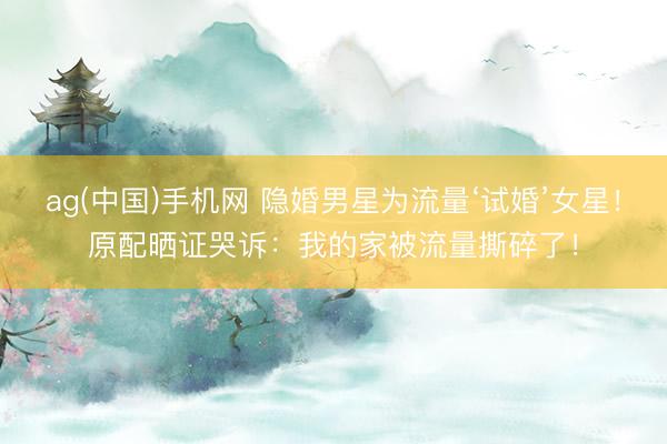 ag(中国)手机网 隐婚男星为流量‘试婚’女星！原配晒证哭诉：我的家被流量撕碎了！