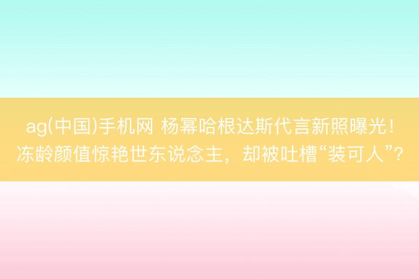 ag(中国)手机网 杨幂哈根达斯代言新照曝光!冻龄颜值惊艳世东说念主,却被吐槽“装可人”?