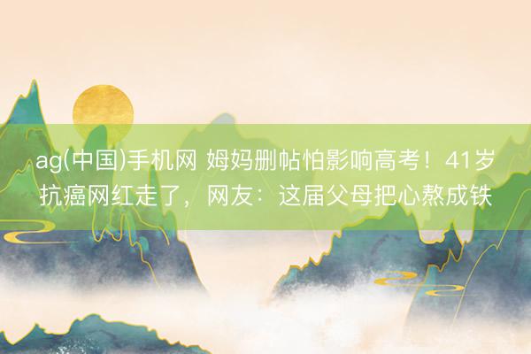 ag(中国)手机网 姆妈删帖怕影响高考！41岁抗癌网红走了，网友：这届父母把心熬成铁