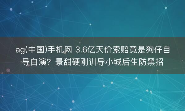 ag(中国)手机网 3.6亿天价索赔竟是狗仔自导自演?景甜硬刚训导小城后生防黑招