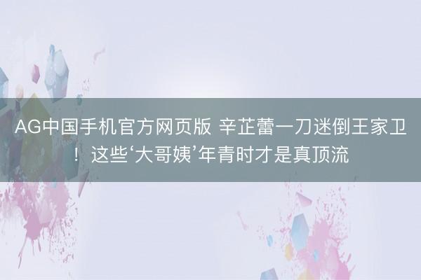 AG中国手机官方网页版 辛芷蕾一刀迷倒王家卫！这些‘大哥姨’年青时才是真顶流