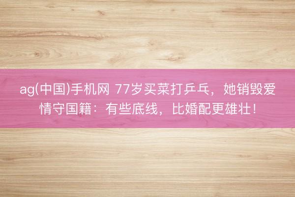 ag(中国)手机网 77岁买菜打乒乓，她销毁爱情守国籍：有些底线，比婚配更雄壮！