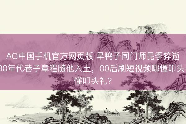 AG中国手机官方网页版 旱鸭子同门师昆季猝逝！90年代巷子章程随他入土，00后刷短视频哪懂叩头礼？