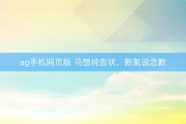 ag手机网页版 马想纯告状，新氧说念歉