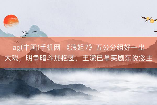 ag(中国)手机网 《浪姐7》五公分组好一出大戏,明争暗斗加抱团,王濛已拿笑剧东说念主