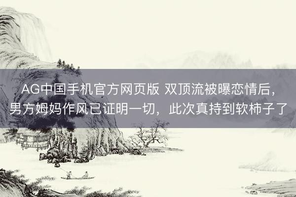 AG中国手机官方网页版 双顶流被曝恋情后，男方姆妈作风已证明一切，此次真持到软柿子了