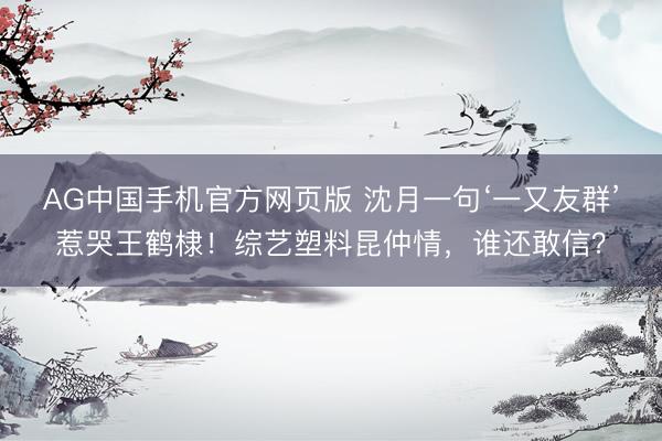 AG中国手机官方网页版 沈月一句‘一又友群’惹哭王鹤棣!综艺塑料昆仲情,谁还敢信?