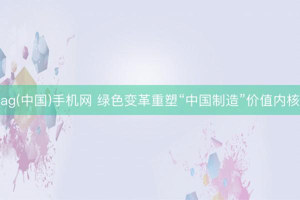 ag(中国)手机网 绿色变革重塑“中国制造”价值内核