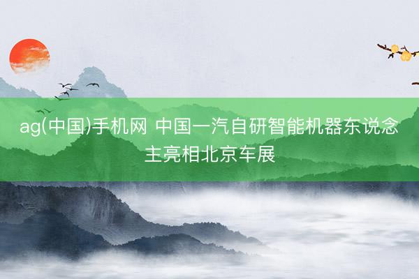 ag(中国)手机网 中国一汽自研智能机器东说念主亮相北京车展