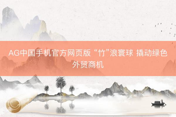 AG中国手机官方网页版 “竹”浪寰球 撬动绿色外贸商机