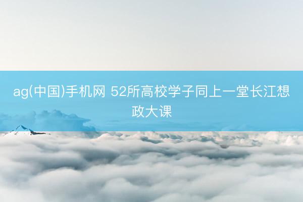 ag(中国)手机网 52所高校学子同上一堂长江想政大课