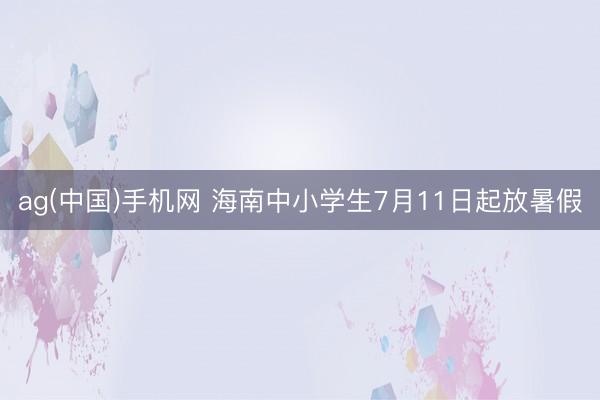 ag(中国)手机网 海南中小学生7月11日起放暑假