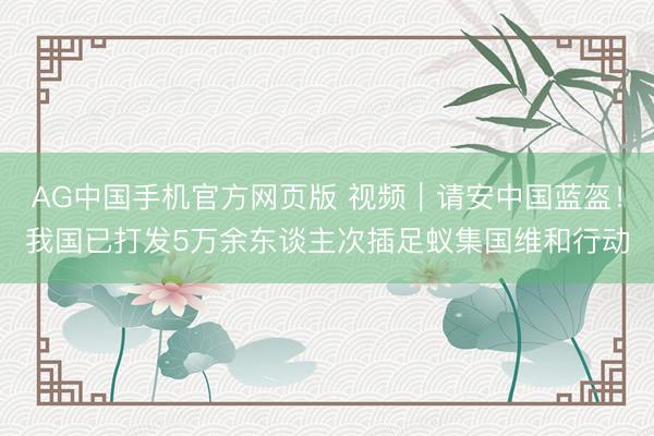 AG中国手机官方网页版 视频｜请安中国蓝盔！我国已打发5万余东谈主次插足蚁集国维和行动