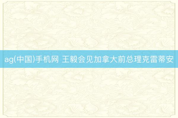 ag(中国)手机网 王毅会见加拿大前总理克雷蒂安