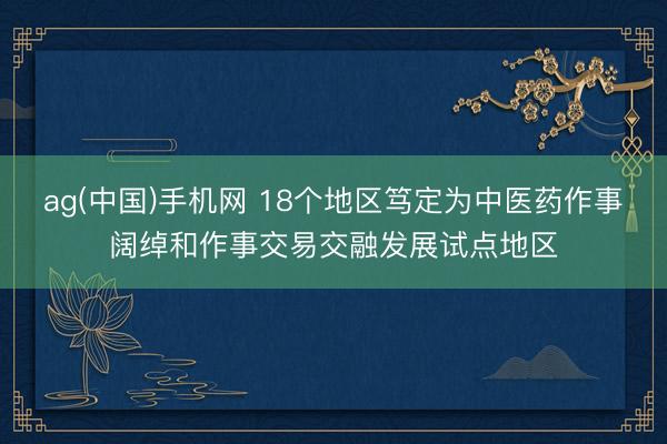 ag(中国)手机网 18个地区笃定为中医药作事阔绰和作事交易交融发展试点地区