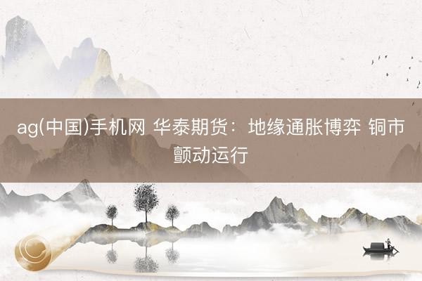ag(中国)手机网 华泰期货：地缘通胀博弈 铜市颤动运行