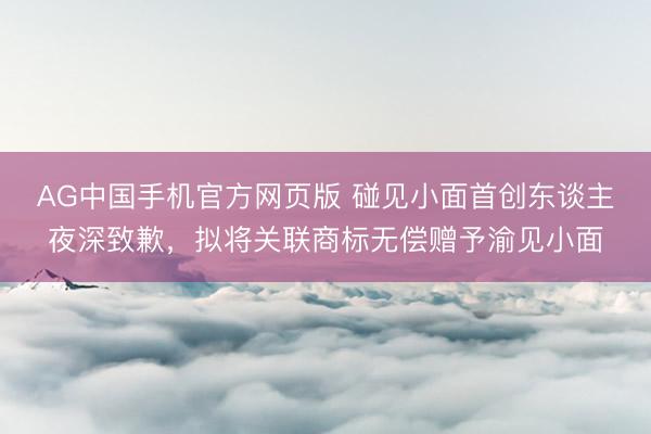 AG中国手机官方网页版 碰见小面首创东谈主夜深致歉,拟将关联商标无偿赠予渝见小面