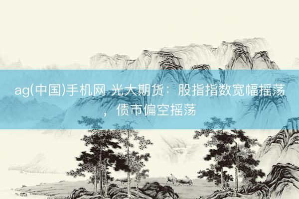 ag(中国)手机网 光大期货：股指指数宽幅摇荡，债市偏空摇荡