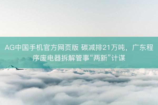 AG中国手机官方网页版 碳减排21万吨，广东程序废电器拆解管事“两新”计谋