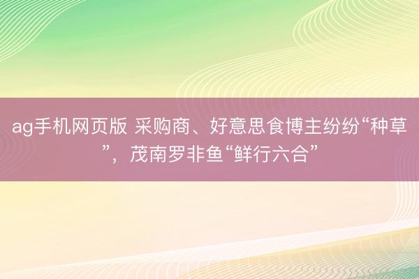 ag手机网页版 采购商、好意思食博主纷纷“种草”，茂南罗非鱼“鲜行六合”