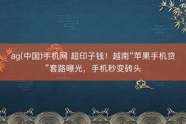 ag(中国)手机网 超印子钱！越南“苹果手机贷”套路曝光，手机秒变砖头
