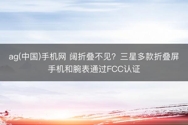 ag(中国)手机网 阔折叠不见？三星多款折叠屏手机和腕表通过FCC认证