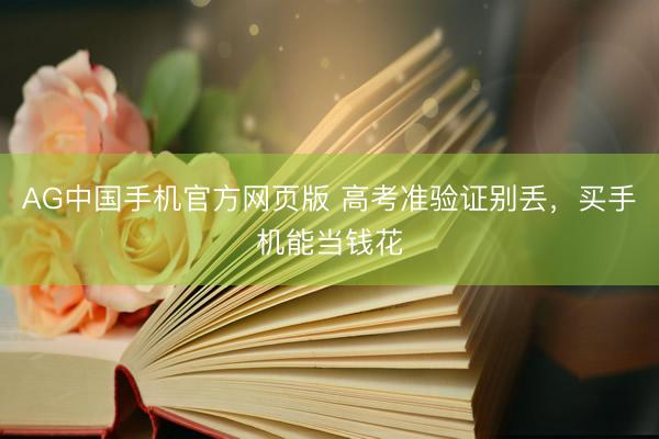 AG中国手机官方网页版 高考准验证别丢，买手机能当钱花