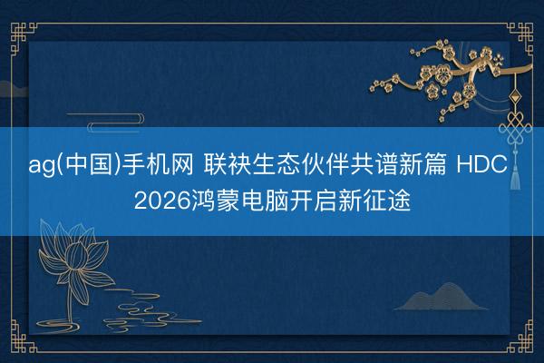 ag(中国)手机网 联袂生态伙伴共谱新篇 HDC 2026鸿蒙电脑开启新征途