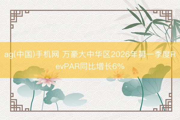 ag(中国)手机网 万豪大中华区2026年第一季度RevPAR同比增长6%