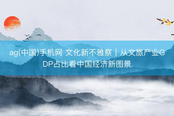 ag(中国)手机网 文化新不雅察｜从文旅产业GDP占比看中国经济新图景