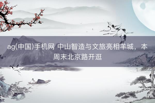 ag(中国)手机网 中山智造与文旅亮相羊城，本周末北京路开逛
