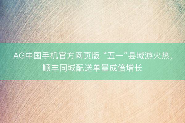 AG中国手机官方网页版 “五一”县域游火热,顺丰同城配送单量成倍增长