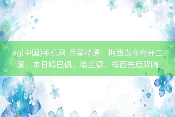 ag(中国)手机网 巨星精通!梅西当今梅开二度,本日姆巴佩、哈兰德、梅西先后双响