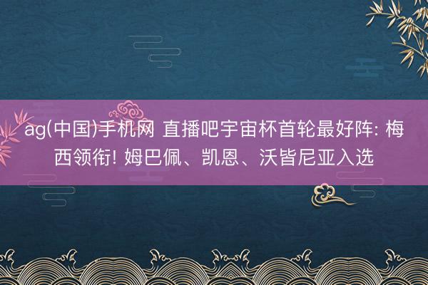 ag(中国)手机网 直播吧宇宙杯首轮最好阵: 梅西领衔! 姆巴佩、凯恩、沃皆尼亚入选