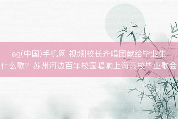 ag(中国)手机网 视频|校长齐唱团献给毕业生什么歌?苏州河边百年校园唱响上海高校毕业歌会