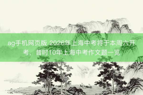 ag手机网页版 2026年上海中考将于本周六开考，昔时10年上海中考作文题一览