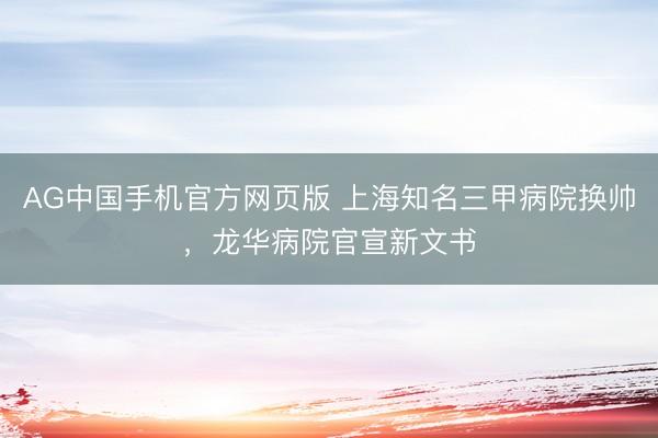 AG中国手机官方网页版 上海知名三甲病院换帅,龙华病院官宣新文书