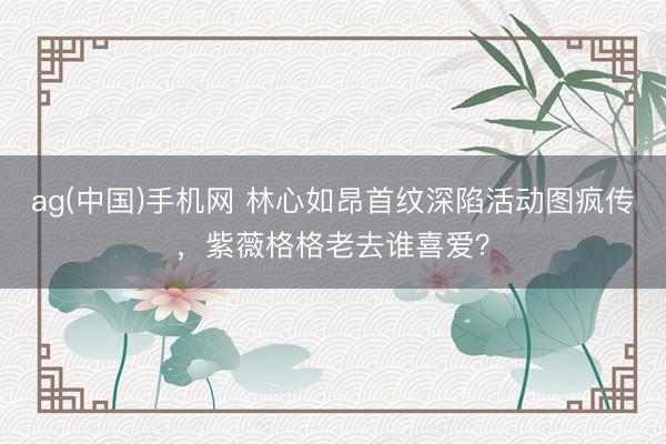 ag(中国)手机网 林心如昂首纹深陷活动图疯传,紫薇格格老去谁喜爱?