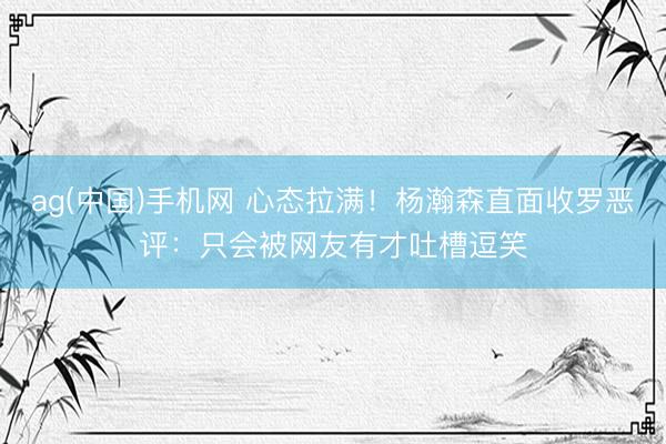 ag(中国)手机网 心态拉满!杨瀚森直面收罗恶评:只会被网友有才吐槽逗笑