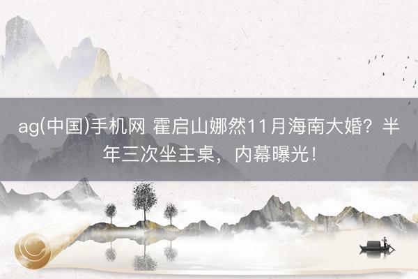 ag(中国)手机网 霍启山娜然11月海南大婚？半年三次坐主桌，内幕曝光！
